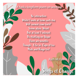 Poem, haiku longform poem on working , No interaction Whilst I work at home each day Will normal come back? Seems alien. Weird But at least I interact By chatting on Skype There are benefits Though. A lie in. Cups of tea Mick and Ringo too! Ruth McKenna.